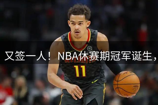 又签一人！NBA休赛期冠军诞生，老詹要兑现最强开发商天赋